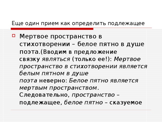 Еще один прием как определить подлежащее Вводим в предложение связку  являться  (только ее!): Мертвое пространство в стихотворении является белым пятном в душе поэта  неверно:  Белое пятно является мертвым пространством . Следовательно,  пространство  – подлежащее,  белое пятно  – сказуемое 