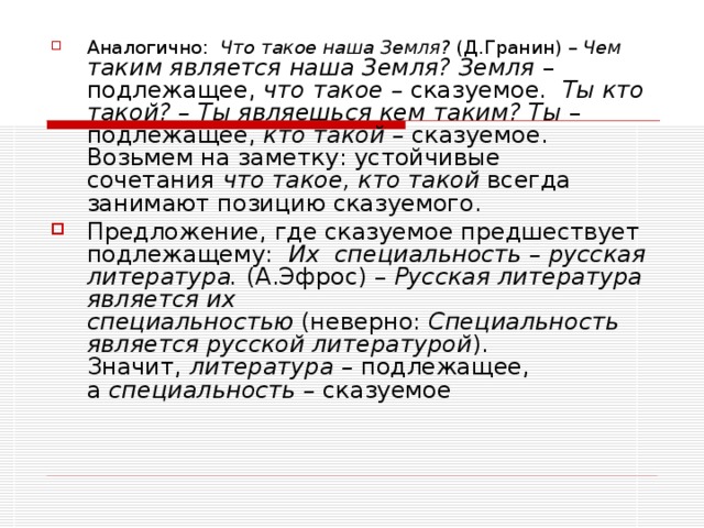 Аналогично:   Что такое наша Земля?  (Д.Гранин) –  Чем таким является наша Земля? Земля  – подлежащее,  что такое –  сказуемое.   Ты кто такой? – Ты являешься кем таким? Ты  – подлежащее,  кто такой –  сказуемое. Возьмем на заметку: устойчивые сочетания  что такое, кто такой  всегда занимают позицию сказуемого. Предложение, где сказуемое предшествует подлежащему:   Их    специальность – русская литература.  (А.Эфрос) –  Русская литература является их специальностью  (неверно:  Специальность является русской литературой ). Значит,  литература –  подлежащее, а  специальность –  сказуемое 