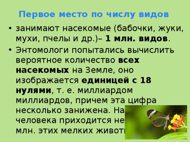 Первое место по числу видов занимают насекомые (бабочки, жуки, мухи, пчелы и др.)– 1 млн. видов . Энтомологи попытались вычислить вероятное количество всех насекомых на Земле, оно изображается единицей с 18 нулями , т. е. миллиардом миллиардов, причем эта цифра несколько занижена. На каждого человека приходится не менее 250 млн. этих мелких животных  