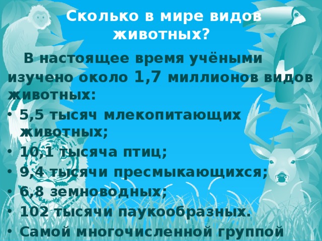  Сколько в мире видов животных?  В настоящее время учёными изучено около 1,7 миллионов видов животных: 5,5 тысяч млекопитающих животных; 10,1 тысяча птиц; 9,4 тысячи пресмыкающихся; 6,8 земноводных; 102 тысячи паукообразных. Самой многочисленной группой пока остаются насекомые – их насчитывается около 1 миллиона.  Подробнее: http://www.kakprosto.ru/kak-830775-skolko-suschestvuet-vidov-zhivotnyh#ixzz42nUune3G 