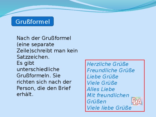 Grußformel Nach der Grußformel (eine separate Zeile)schreibt man kein Satzzeichen. Es gibt unterschiedliche Grußformeln. Sie richten sich nach der Person, die den Brief erhält.  Herzliche Grüße Freundliche Grüße Liebe Grüße Viele Grüße Alles Liebe Mit freundlichen Grüßen Viele liebe Grüße 