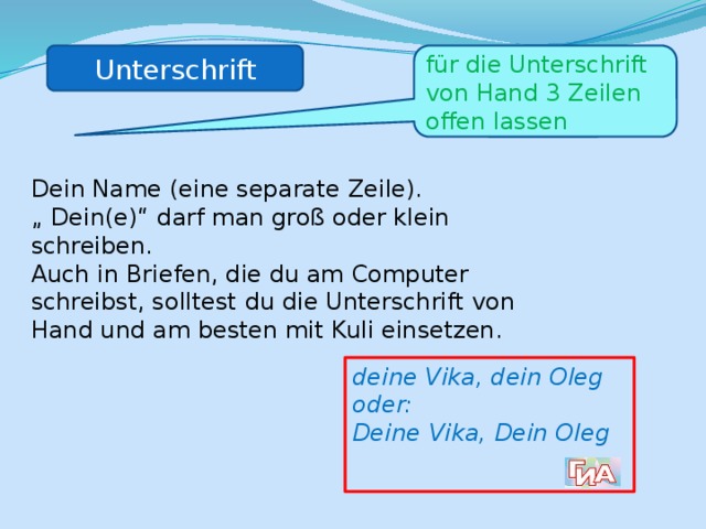 Unterschrift für die Unterschrift von Hand 3 Zeilen offen lassen Dein Name (eine separate Zeile). „ Dein(e)“ darf man groß oder klein schreiben. Auch in Briefen, die du am Computer schreibst, solltest du die Unterschrift von Hand und am besten mit Kuli einsetzen. deine Vika, dein Oleg oder: Deine Vika, Dein Oleg 