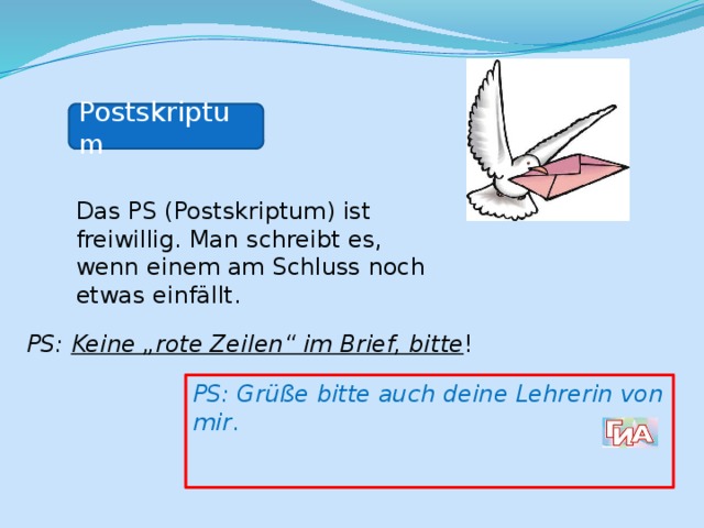 Postskriptum Das PS (Postskriptum) ist freiwillig. Man schreibt es, wenn einem am Schluss noch etwas einfällt. PS: Keine „rote Zeilen“ im Brief, bitte ! PS: Grüße bitte auch deine Lehrerin von mir . 