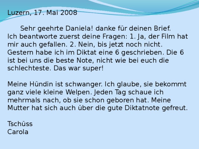 Luzern, 17. Mai 2008  Sehr geehrte Daniela! danke für deinen Brief. Ich beantworte zuerst deine Fragen: 1. Ja, der Film hat mir auch gefallen. 2. Nein, bis jetzt noch nicht. Gestern habe ich im Diktat eine 6 geschrieben. Die 6 ist bei uns die beste Note, nicht wie bei euch die schlechteste. Das war super! Meine Hündin ist schwanger. Ich glaube, sie bekommt ganz viele kleine Welpen. Jeden Tag schaue ich mehrmals nach, ob sie schon geboren hat. Meine Mutter hat sich auch über die gute Diktatnote gefreut. Tschüss Carola 