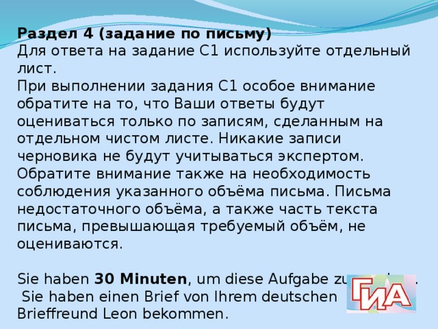 Раздел 4 (задание по письму) Для ответа на задание С1 используйте отдельный лист. При выполнении задания С1 особое внимание обратите на то, что Ваши ответы будут оцениваться только по записям, сделанным на отдельном чистом листе. Никакие записи черновика не будут учитываться экспертом. Обратите внимание также на необходимость соблюдения указанного объёма письма. Письма недостаточного объёма, а также часть текста письма, превышающая требуемый объём, не оцениваются. Sie haben 30 Minuten , um diese Aufgabe zu machen.  Sie haben einen Brief von Ihrem deutschen Brieffreund Leon bekommen.  