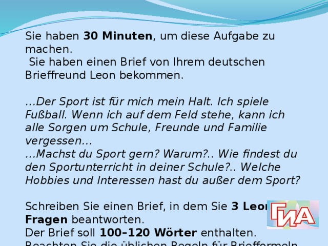 Sie haben 30 Minuten , um diese Aufgabe zu machen.  Sie haben einen Brief von Ihrem deutschen Brieffreund Leon bekommen.  … Der Sport ist für mich mein Halt. Ich spiele Fußball. Wenn ich auf dem Feld stehe, kann ich alle Sorgen um Schule, Freunde und Familie vergessen… … Machst du Sport gern? Warum?.. Wie findest du den Sportunterricht in deiner Schule?.. Welche Hobbies und Interessen hast du außer dem Sport?  Schreiben Sie einen Brief, in dem Sie 3 Leons Fragen beantworten. Der Brief soll 100–120 Wörter enthalten. Beachten Sie die üblichen Regeln für Briefformeln. 