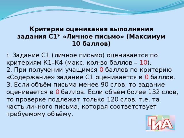 Критерии оценивания выполнения задания С1* «Личное письмо» (Максимум 10 баллов) 1. Задание С1 (личное письмо) оценивается по критериям К1–К4 (макс. кол-во баллов – 10 ). 2. При получении учащимся 0 баллов по критерию «Содержание» задание С1 оценивается в 0 баллов. 3. Если объём письма менее 90 слов, то задание оценивается в 0 баллов. Если объём более 132 слов, то проверке подлежат только 120 слов, т.е. та часть личного письма, которая соответствует требуемому объёму. 