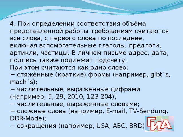 4. При определении соответствия объёма представленной работы требованиям считаются все слова, с первого слова по последнее, включая вспомогательные глаголы, предлоги, артикли, частицы. В личном письме адрес, дата, подпись также подлежат подсчету. При этом считаются как одно слово: − стяжённые (краткие) формы (например, gibt´s, mach´s); − числительные, выраженные цифрами (например, 5, 29, 2010, 123 204); − числительные, выраженные словами; − сложные слова (например, E-mail, TV-Sendung, DDR-Mode); − сокращения (например, USA, ABC, BRD). 