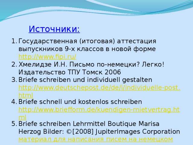Источники: Государственная (итоговая) аттестация выпускников 9-х классов в новой форме http://www.fipi.ru/ Хмелидзе И.Н. Письмо по-немецки? Легко! Издательство ТПУ Томск 2006 Briefe schreiben und individuell gestalten http://www.deutschepost.de/de/i/individuelle-post.html Briefe schnell und kostenlos schreiben http://www.briefform.de/kuendigen-mietvertrag.html Briefe schreiben Lehrmittel Boutique Marisa Herzog Bilder: ©[2008] JupiterImages Corporation материал для написания писем на немецком 