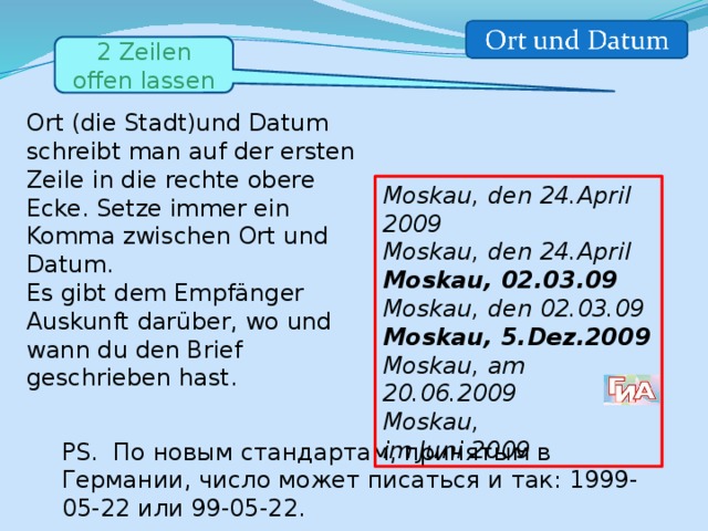 2 Zeilen offen lassen Ort (die Stadt)und Datum schreibt man auf der ersten Zeile in die rechte obere Ecke. Setze immer ein Komma zwischen Ort und Datum. Es gibt dem Empfänger Auskunft darüber, wo und wann du den Brief geschrieben hast. Moskau, den 24.April 2009 Моskau, den 24.April Moskau, 02.03.09 Moskau, den 02.03.09 Moskau, 5.Dez.2009 Moskau, am 20.06.2009 Moskau, im Juni 2009 PS. По новым стандартам, принятым в Германии, число может писаться и так: 1999-05-22 или 99-05-22. 