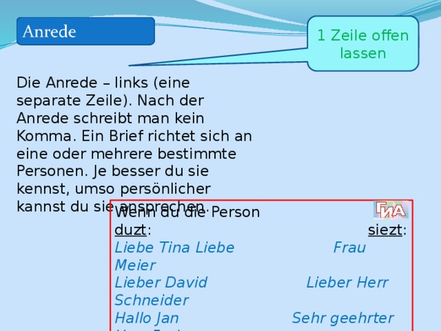 1 Zeile offen lassen Die Anrede – links (eine separate Zeile). Nach der Anrede schreibt man kein Komma. Ein Brief richtet sich an eine oder mehrere bestimmte Personen. Je besser du sie kennst, umso persönlicher kannst du sie ansprechen. Wenn du die Person duzt : siezt : Liebe Tina Liebe Frau Meier Lieber David Lieber Herr Schneider Hallo Jan Sehr geehrter Herr Frei Hey Julia Sehr geehrte Frau Haller 