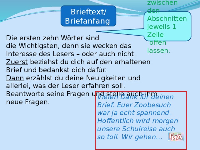 Brieftext/ Briefanfang zwischen den Abschnitten jeweils 1 Zeile  offen lassen. Die ersten zehn Wörter sind die Wichtigsten, denn sie wecken das Interesse des Lesers – oder auch nicht. Zuerst beziehst du dich auf den erhaltenen Brief und bedankst dich dafür. Dann erzählst du deine Neuigkeiten und allerlei, was der Leser erfahren soll. Beantworte seine Fragen und stelle auch ihm neue Fragen. Vielen Dank für deinen Brief. Euer Zoobesuch war ja echt spannend. Hoffentlich wird morgen unsere Schulreise auch so toll. Wir gehen…  