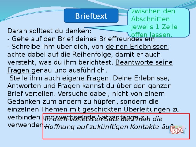 zwischen den Abschnitten jeweils 1 Zeile offen lassen. Brieftext Daran solltest du denken: - Gehe auf den Brief deines Brieffreundes ein. - Schreibe ihm über dich, von deinen Erlebnissen ; achte dabei auf die Reihenfolge, damit er auch versteht, was du ihm berichtest. Beantworte seine Fragen genau und ausführlich.  Stelle ihm auch eigene Fragen . Deine Erlebnisse, Antworten und Fragen kannst du über den ganzen Brief verteilen. Versuche dabei, nicht von einem Gedanken zum andern zu hüpfen, sondern die einzelnen Themen mit geschickten Überleitungen zu verbinden und wechselnde Satzanfänge zu verwenden. In dem vorletzten Satz darf man die Hoffnung auf zukünftigen Kontakte äußern. 