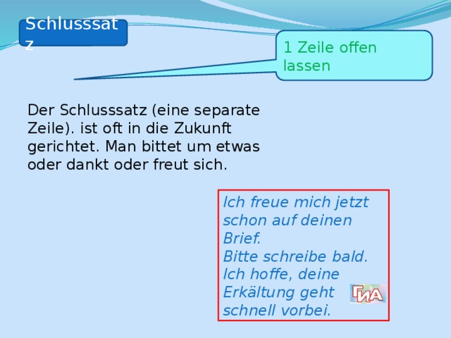 Schlusssatz 1 Zeile offen lassen Der Schlusssatz (eine separate Zeile). ist oft in die Zukunft gerichtet. Man bittet um etwas oder dankt oder freut sich.  Ich freue mich jetzt schon auf deinen Brief. Bitte schreibe bald. Ich hoffe, deine Erkältung geht schnell vorbei. 