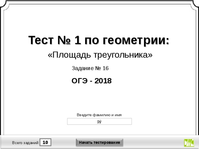 Тест № 1 по геометрии: «Площадь треугольника» Задание № 16 ОГЭ - 2018 Версия от 30.01.2012 г. Последнюю версию конструктора смотрите на сайте «Тестирование в MS PowerPoint » http://www.rosinka.vrn.ru/pp/ Введите фамилию и имя Начать тестирование 1 10 Время тестирования мин. Всего заданий  