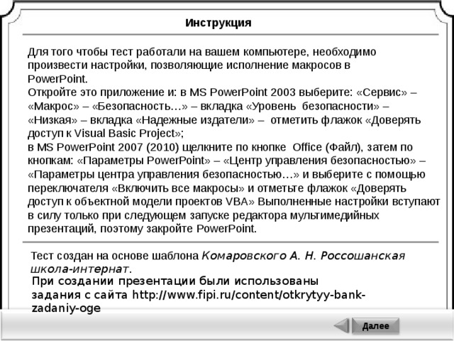 Инструкция Для того чтобы тест работали на вашем компьютере, необходимо произвести настройки, позволяющие исполнение макросов в PowerPoint . Откройте это приложение и: в MS PowerPoint 2003 выберите: «Сервис» – «Макрос» – «Безопасность…» – вкладка «Уровень безопасности» – «Низкая» – вкладка «Надежные издатели» – отметить флажок «Доверять доступ к Visual Basic Project »; в MS PowerPoint 2007 (2010) щелкните по кнопке Office (Файл), затем по кнопкам: «Параметры PowerPoint » – «Центр управления безопасностью» – «Параметры центра управления безопасностью…» и выберите с помощью переключателя «Включить все макросы» и отметьте флажок «Доверять доступ к объектной модели проектов VBA» Выполненные настройки вступают в силу только при следующем запуске редактора мультимедийных презентаций, поэтому закройте PowerPoint . Тест создан на основе шаблона Комаровского А. Н. Россошанская школа-интернат. При создании презентации были использованы задания с сайта http://www.fipi.ru/content/otkrytyy-bank-zadaniy-oge Далее 