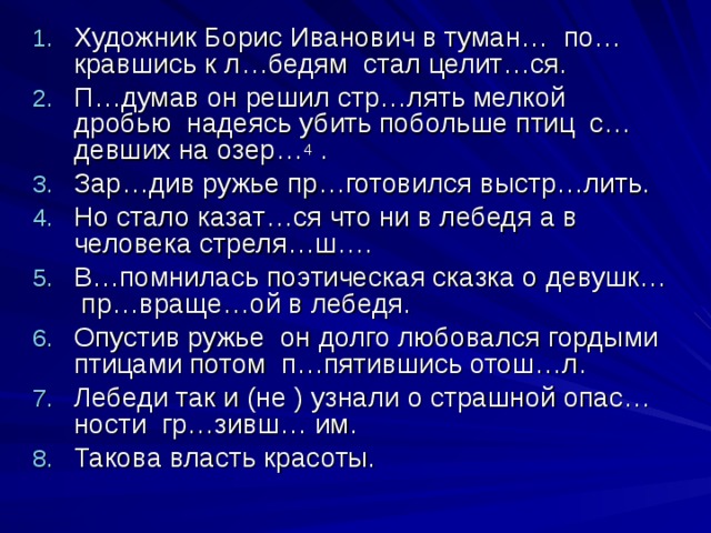 Художник Борис Иванович в туман… по…кравшись к л…бедям стал целит…ся. П…думав он решил стр…лять мелкой дробью надеясь убить побольше птиц с…девших на озер… 4 . Зар…див ружье пр…готовился выстр…лить. Но стало казат…ся что ни в лебедя а в человека стреля…ш…. В…помнилась поэтическая сказка о девушк… пр…враще…ой в лебедя. Опустив ружье он долго любовался гордыми птицами потом п…пятившись отош…л. Лебеди так и (не ) узнали о страшной опас…ности гр…зивш… им. Такова власть красоты.