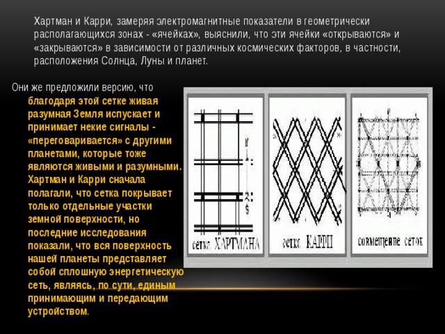      Хартман и Карри, замеряя электромагнитные показатели в геометрически располагающихся зонах - «ячейках», выяснили, что эти ячейки «открываются» и «закрываются» в зависимости от различных космических факторов, в частности, расположения Солнца, Луны и планет. Они же предложили версию, что благодаря этой сетке живая разумная Земля испускает и принимает некие сигналы - «переговаривается» с другими планетами, которые тоже являются живыми и разумными. Хартман и Карри сначала полагали, что сетка покрывает только отдельные участки земной поверхности, но последние исследования показали, что вся поверхность нашей планеты представляет собой сплошную энергетическую сеть, являясь, по сути, единым принимающим и передающим устройством . 