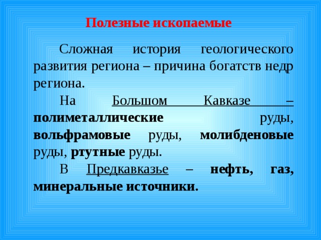 Полезные ископаемые   Сложная история геологического развития региона – причина богатств недр региона.  На Большом Кавказе –  полиметаллические руды, вольфрамовые руды, молибденовые руды, ртутные руды.  В Предкавказье – нефть, газ, минеральные источники. 