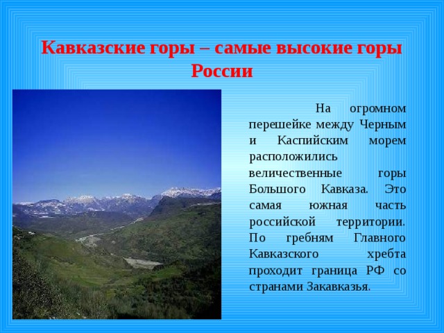 Кавказские горы – самые высокие горы России   На огромном перешейке между Черным и Каспийским морем расположились величественные горы Большого Кавказа. Это самая южная часть российской территории. По гребням Главного Кавказского хребта проходит граница РФ со странами Закавказья . 