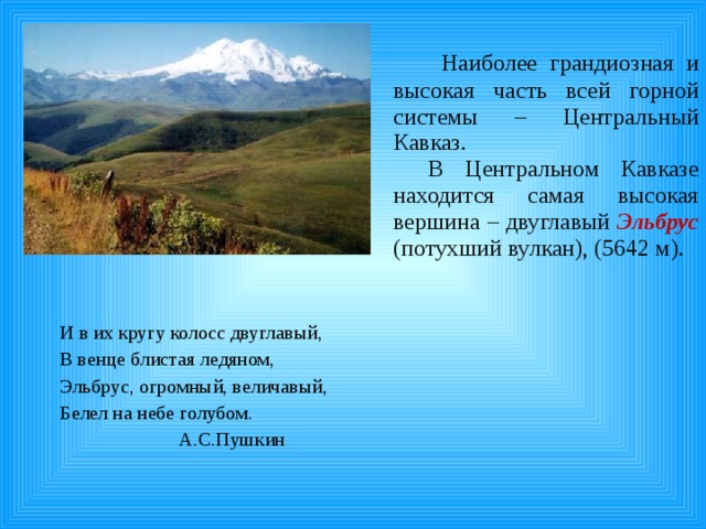  Наиболее грандиозная и высокая часть всей горной системы – Центральный Кавказ. В Центральном Кавказе находится самая высокая вершина – двуглавый Эльбрус  (потухший вулкан), (5642 м). И в их кругу колосс двуглавый, В венце блистая ледяном, Эльбрус, огромный, величавый, Белел на небе голубом.  А.С.Пушкин 