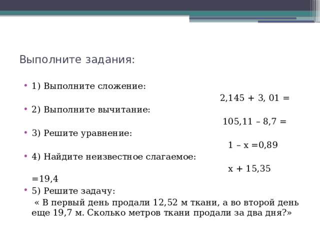 Выполните задания: 1) Выполните сложение:  2,145 + 3, 01 = 2) Выполните вычитание:  105,11 – 8,7 = 3) Решите уравнение:  1 – х =0,89 4) Найдите неизвестное слагаемое:  х + 15,35 =19,4 5) Решите задачу:  « В первый день продали 12,52 м ткани, а во второй день еще 19,7 м. Сколько метров ткани продали за два дня?» 