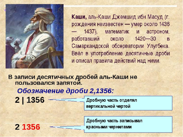 В XV веке, в Узбекистане, вблизи города Самарканда жил математик и астроном Джемшид Ибн Масуд аль-Каши Он наблюдал за движением звезд, планет и Солнца, в этой работе ему необходимы были десятичные дроби. Аль-Каши написал книгу 