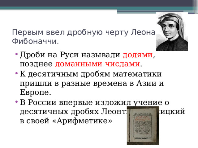 Первым ввел дробную черту Леонардо Фибоначчи. Дроби на Руси называли долями , позднее ломанными числами . К десятичным дробям математики пришли в разные времена в Азии и Европе. В России впервые изложил учение о десятичных дробях Леонтий Магницкий в своей «Арифметике» 