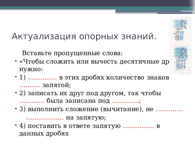 Актуализация опорных знаний.  Вставьте пропущенные слова: «Чтобы сложить или вычесть десятичные дроби, нужно: 1) ………….. в этих дробях количество знаков ………. запятой; 2) записать их друг под другом, так чтобы ………… была записана под ………….; 3) выполнить сложение (вычитание), не ………….  ………………  на запятую; 4) поставить в ответе запятую …………… в данных дробях 