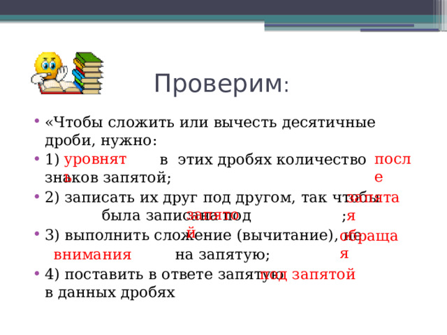  Проверим : «Чтобы сложить или вычесть десятичные дроби, нужно: 1) в этих дробях количество знаков запятой; 2) записать их друг под другом, так чтобы  была записана под ; 3) выполнить сложение (вычитание), не  на запятую; 4) поставить в ответе запятую в данных дробях уровнять после Уро внять запятая запятой обращая внимания под запятой 