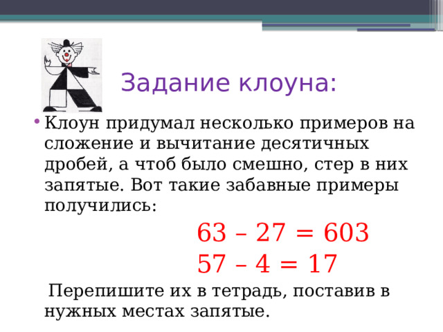  Задание клоуна: Клоун придумал несколько примеров на сложение и вычитание десятичных дробей, а чтоб было смешно, стер в них запятые. Вот такие забавные примеры получились:  63 – 27 = 603  57 – 4 = 17  Перепишите их в тетрадь, поставив в нужных местах запятые. 