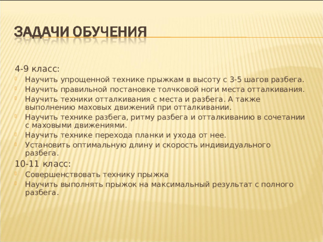 4-9 класс: Научить упрощенной технике прыжкам в высоту с 3-5 шагов разбега. Научить правильной постановке толчковой ноги места отталкивания. Научить техники отталкивания с места и разбега. А также выполнению маховых движений при отталкивании. Научить технике разбега, ритму разбега и отталкиванию в сочетании с маховыми движениями. Научить технике перехода планки и ухода от нее. Установить оптимальную длину и скорость индивидуального разбега. 10-11 класс: Совершенствовать технику прыжка Научить выполнять прыжок на максимальный результат с полного разбега.  