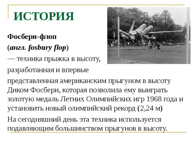 ИСТОРИЯ Фосбери-флоп  ( англ. fosbury flop ) — техника прыжка в высоту, разработанная и впервые представленная американским прыгуном в высоту Диком Фосбери, которая позволила ему выиграть золотую медаль Летних Олимпийских игр 1968 года и установить новый олимпийский рекорд (2,24 м) На сегодняшний день эта техника используется подавляющим большинством прыгунов в высоту. 