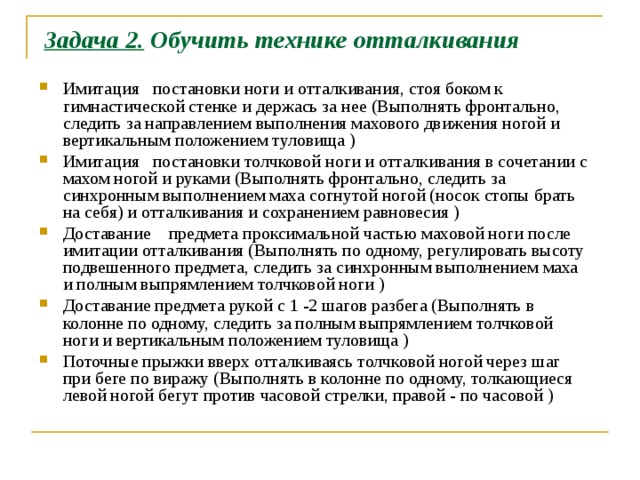 Задача 2. Обучить технике отталкивания Имитация постановки ноги и отталкивания, стоя боком к гимнастической стенке и держась за нее (Выполнять фронтально, следить за направлением выполнения махового движения ногой и вертикальным положением туловища ) Имитация постановки толчковой ноги и отталкивания в сочетании с махом ногой и руками (Выполнять фронтально, следить за синхронным выполнением маха согнутой ногой (носок стопы брать на себя) и отталкивания и сохранением равновесия ) Доставание предмета проксимальной частью маховой ноги после имитации отталкивания (Выполнять по одному, регулировать высоту подвешенного предмета, следить за синхронным выполнением маха и полным выпрямлением толчковой ноги ) Доставание предмета рукой с 1 -2 шагов разбега (Выполнять в колонне по одному, следить за полным выпрямлением толчковой ноги и вертикальным положением туловища ) Поточные прыжки вверх отталкиваясь толчковой ногой через шаг при беге по виражу (Выполнять в колонне по одному, толкающиеся левой ногой бегут против часовой стрелки, правой - по часовой )   