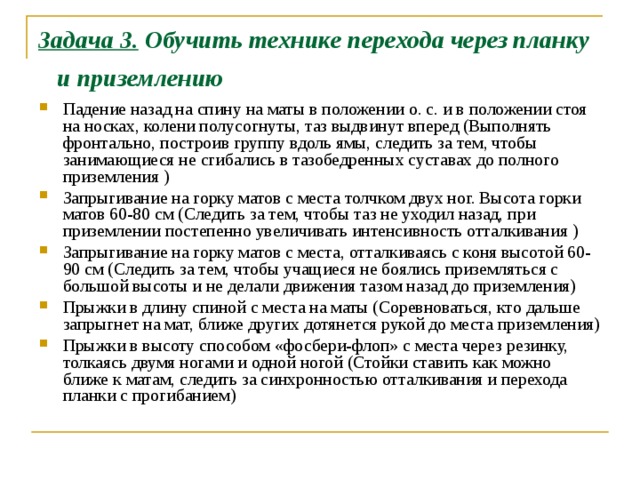 Задача 3. Обучить технике перехода через планку и приземлению  Падение назад на спину на маты в положении о. с. и в положении стоя на носках, колени полусогнуты, таз выдвинут вперед (Выполнять фронтально, построив группу вдоль ямы, следить за тем, чтобы занимающиеся не сгибались в тазобедренных суставах до полного приземления ) Запрыгивание на горку матов с места толчком двух ног. Высота горки матов 60-80 см (Следить за тем, чтобы таз не уходил назад, при приземлении постепенно увеличивать интенсивность отталкивания ) Запрыгивание на горку матов с места, отталкива­ясь с коня высотой 60-90 см (Следить за тем, чтобы учащиеся не боялись приземляться с большой высоты и не делали движения тазом назад до приземления) Прыжки в длину спиной с места на маты (Соревноваться, кто дальше запрыгнет на мат, ближе других дотянется рукой до места приземления) Прыжки в высоту способом «фосбери-флоп» с места через резинку, толкаясь двумя ногами и одной ногой (Стойки ставить как можно ближе к матам, следить за синхронностью отталкивания и перехода планки с прогибанием) 