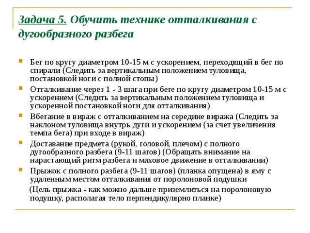 Задача 5. Обучить технике отталкивания с дугообразного разбега   Бег по кругу диаметром 10-15 м с ускорением, переходящий в бег по спирали (Следить за вертикальным положением туловища, постановкой ноги с полной стопы) Отталкивание через 1 - 3 шага при беге по кругу диаметром 10-15 м с ускорением (Следить за вертикальным положением туловища и ускоренной постановкой ноги для отталкивания) Вбегание в вираж с отталкиванием на середине виража (Следить за наклоном туловища внутрь дуги и ускорением (за счет увеличения темпа бега) при входе в вираж) Доставание предмета (рукой, головой, плечом) с полного дугообразного разбега (9-11 шагов) (Обращать внимание на нарастающий ритм разбега и маховое движение в отталкивании) Прыжок с полного разбе­га (9-11 шагов) (планка опущена) в яму с удаленным местом отталкивания от по­ролоновой подушки  (Цель прыжка - как можно дальше приземлиться на поролоновую подушку, располагая тело перпендикулярно планке) 