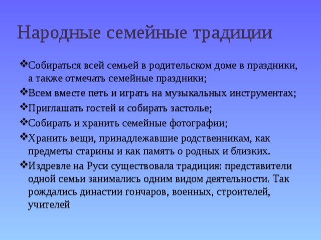 Народные семейные традиции Собираться всей семьей в родительском доме в праздники, а также отмечать семейные праздники; Всем вместе петь и играть на музыкальных инструментах; Приглашать гостей и собирать застолье; Собирать и хранить семейные фотографии; Хранить вещи, принадлежавшие родственникам, как предметы старины и как память о родных и близких. Издревле на Руси существовала традиция: представители одной семьи занимались одним видом деятельности. Так рождались династии гончаров, военных, строителей, учителей 