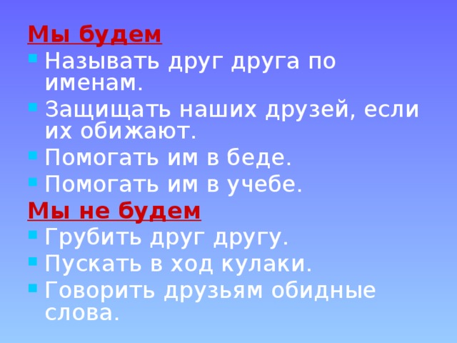 Мы будем Называть друг друга по именам. Защищать наших друзей, если их обижают. Помогать им в беде. Помогать им в учебе. Мы не будем Грубить друг другу. Пускать в ход кулаки. Говорить друзьям обидные слова. 