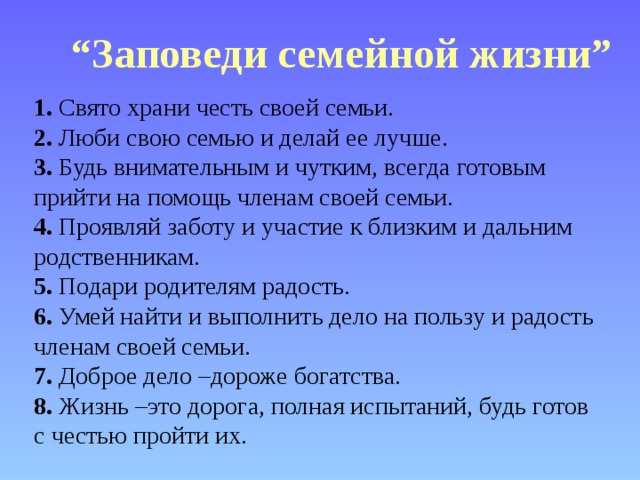 “ Заповеди семейной жизни”  1. Свято храни честь своей семьи.  2. Люби свою семью и делай ее лучше.  3. Будь внимательным и чутким, всегда готовым прийти на помощь членам своей семьи.  4. Проявляй заботу и участие к близким и дальним родственникам.  5. Подари родителям радость.  6. Умей найти и выполнить дело на пользу и радость членам своей семьи.  7. Доброе дело –дороже богатства.  8. Жизнь –это дорога, полная испытаний, будь готов с честью пройти их.  