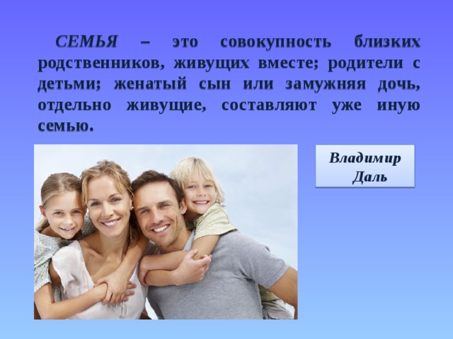 СЕМЬЯ – это совокупность близких родственников, живущих вместе; родители с детьми; женатый сын или замужняя дочь, отдельно живущие, составляют уже иную семью.  Владимир Даль 