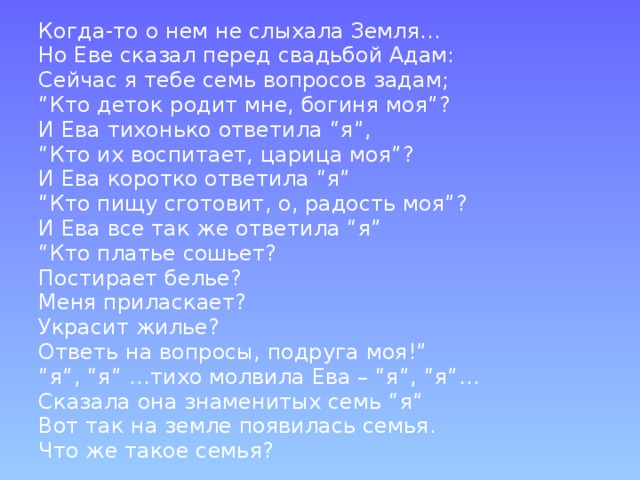 Когда-то о нем не слыхала Земля… Но Еве сказал перед свадьбой Адам: Сейчас я тебе семь вопросов задам; “ Кто деток родит мне, богиня моя”? И Ева тихонько ответила “я”, “ Кто их воспитает, царица моя”? И Ева коротко ответила “я” “ Кто пищу сготовит, о, радость моя”? И Ева все так же ответила “я” “ Кто платье сошьет? Постирает белье? Меня приласкает? Украсит жилье? Ответь на вопросы, подруга моя!” “ я”, “я” …тихо молвила Ева – “я”, “я”… Сказала она знаменитых семь “я” Вот так на земле появилась семья. Что же такое семья? 