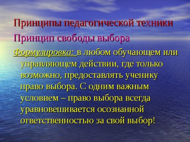 Принципы педагогической техники Принцип свободы выбора  Формулировка: в любом обучающем или управляющем действии, где только возможно, предоставлять ученику право выбора. С одним важным условием – право выбора всегда уравновешивается осознанной ответственностью за свой выбор!  