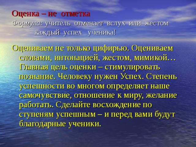 Оценка – не отметка  Формула: учитель отмечает вслух или жестом каждый успех ученика! Оцениваем не только цифирью. Оцениваем словами, интонацией, жестом, мимикой… Главная цель оценки – стимулировать познание. Человеку нужен Успех. Степень успешности во многом определяет наше самочувствие, отношение к миру, желание работать. Сделайте восхождение по ступеням успешным – и перед вами будут благодарные ученики. 