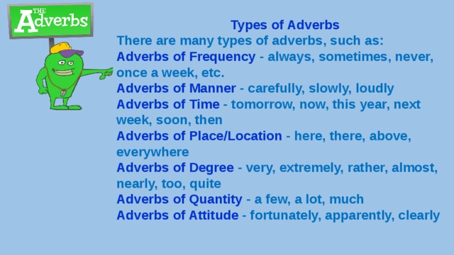 Types of Adverbs There are many types of adverbs, such as: Adverbs of Frequency - always, sometimes, never, once a week, etc. Adverbs of Manner - carefully, slowly, loudly Adverbs of Time - tomorrow, now, this year, next week, soon, then Adverbs of Place/Location - here, there, above, everywhere Adverbs of Degree - very, extremely, rather, almost, nearly, too, quite Adverbs of Quantity - a few, a lot, much Adverbs of Attitude - fortunately, apparently, clearly 