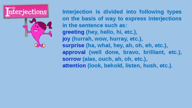Interjection is divided into following types on the basis of way to express interjections in the sentence such as: greeting  (hey, hello, hi, etc.), joy (hurrah, wow, hurray, etc.), surprise (ha, what, hey, ah, oh, eh, etc.), approval (well done, bravo, brilliant, etc.), sorrow (alas, ouch, ah, oh, etc.), attention (look, behold, listen, hush, etc.). 