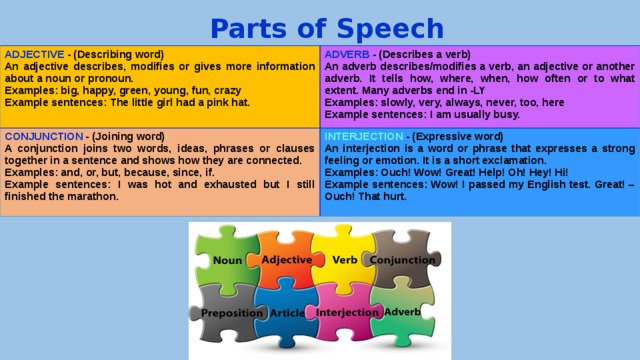 Parts of Speech ADJECTIVE - (Describing word) ADVERB - (Describes a verb) CONJUNCTION - (Joining word) An adjective describes, modifies or gives more information about a noun or pronoun. Examples: big, happy, green, young, fun, crazy An adverb describes/modifies a verb, an adjective or another adverb. It tells how, where, when, how often or to what extent. Many adverbs end in -LY A conjunction joins two words, ideas, phrases or clauses together in a sentence and shows how they are connected. INTERJECTION - (Expressive word) Example sentences: The little girl had a pink hat. Examples: slowly, very, always, never, too, here Examples: and, or, but, because, since, if. An interjection is a word or phrase that expresses a strong feeling or emotion. It is a short exclamation. Example sentences: I am usually busy. Example sentences: I was hot and exhausted but I still finished the marathon. Examples: Ouch! Wow! Great! Help! Oh! Hey! Hi! Example sentences: Wow! I passed my English test. Great! – Ouch! That hurt. 