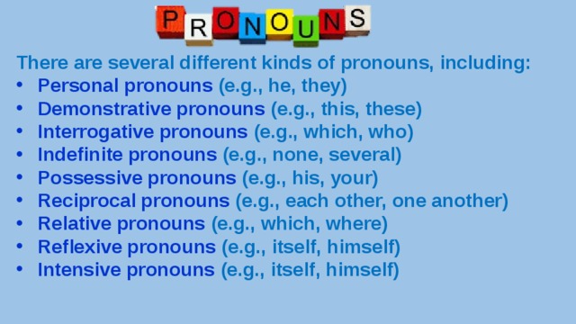 There are several different kinds of pronouns, including: Personal pronouns (e.g., he, they) Demonstrative pronouns (e.g., this, these) Interrogative pronouns (e.g., which, who) Indefinite pronouns (e.g., none, several) Possessive pronouns (e.g., his, your) Reciprocal pronouns (e.g., each other, one another) Relative pronouns (e.g., which, where) Reflexive pronouns (e.g., itself, himself) Intensive pronouns (e.g., itself, himself) 