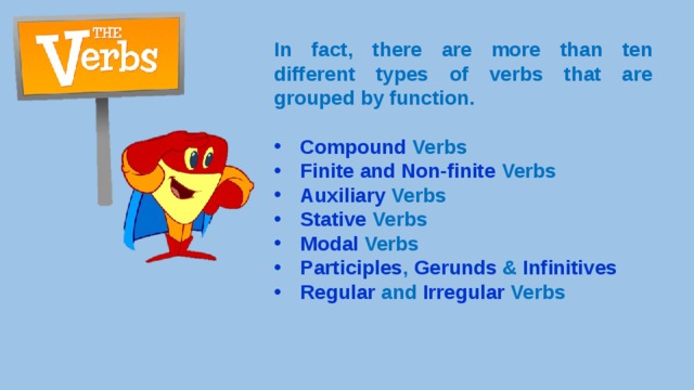 In fact, there are more than ten different types of verbs that are grouped by function.  Compound Verbs Finite and Non-finite Verbs Auxiliary Verbs Stative Verbs Modal Verbs Participles , Gerunds & Infinitives Regular and Irregular Verbs 