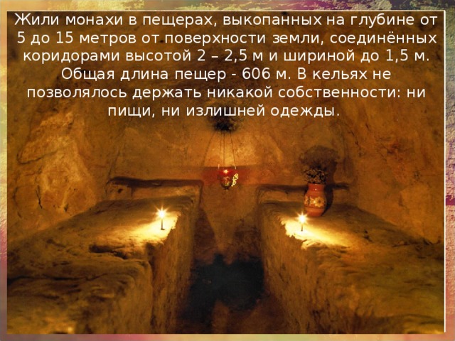 Жили монахи в пещерах, выкопанных на глубине от 5 до 15 метров от поверхности земли, соединённых коридорами высотой 2 – 2,5 м и шириной до 1,5 м. Общая длина пещер - 606 м.  В кельях не позволялось держать никакой собственности: ни пищи, ни излишней одежды. 