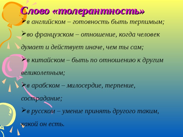 Слово «толерантность» в английском – готовность быть терпимым; во французском – отношение, когда человек думает и действует иначе, чем ты сам; в китайском – быть по отношению к другим великолепным; в арабском – милосердие, терпение, сострадание; в русском – умение принять другого таким, какой он есть. в английском – готовность быть терпимым; во французском – отношение, когда человек думает и действует иначе, чем ты сам; в китайском – быть по отношению к другим великолепным; в арабском – милосердие, терпение, сострадание; в русском – умение принять другого таким, какой он есть.